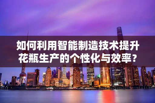 如何利用智能制造技术提升花瓶生产的个性化与效率？