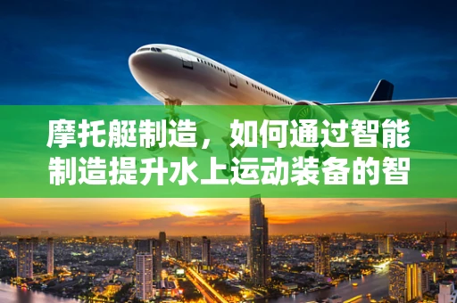 摩托艇制造，如何通过智能制造提升水上运动装备的智能化水平？