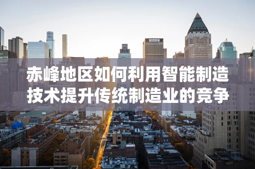 赤峰地区如何利用智能制造技术提升传统制造业的竞争力？