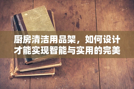 厨房清洁用品架，如何设计才能实现智能与实用的完美结合？