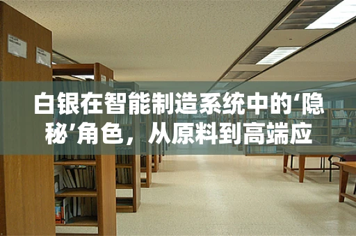 白银在智能制造系统中的‘隐秘’角色，从原料到高端应用的转变
