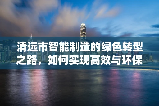 清远市智能制造的绿色转型之路，如何实现高效与环保的双重飞跃？