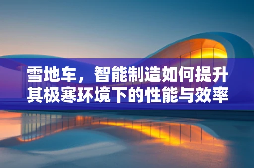 雪地车，智能制造如何提升其极寒环境下的性能与效率？