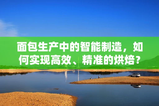 面包生产中的智能制造，如何实现高效、精准的烘焙？