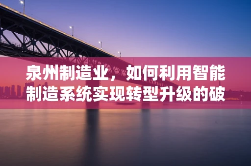 泉州制造业，如何利用智能制造系统实现转型升级的破局之问？