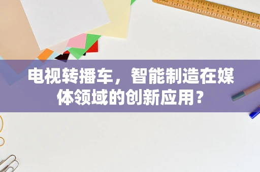 电视转播车，智能制造在媒体领域的创新应用？