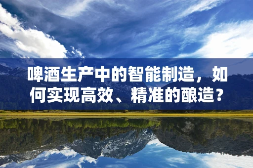 啤酒生产中的智能制造，如何实现高效、精准的酿造？