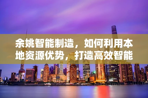 余姚智能制造，如何利用本地资源优势，打造高效智能工厂？