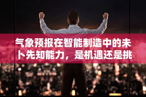 气象预报在智能制造中的未卜先知能力，是机遇还是挑战？