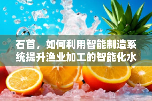 石首，如何利用智能制造系统提升渔业加工的智能化水平？