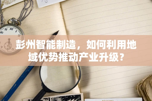 彭州智能制造，如何利用地域优势推动产业升级？