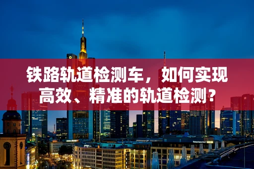 铁路轨道检测车，如何实现高效、精准的轨道检测？