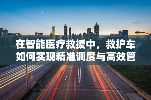 在智能医疗救援中，救护车如何实现精准调度与高效管理？