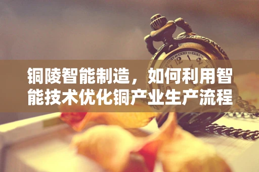 铜陵智能制造，如何利用智能技术优化铜产业生产流程？