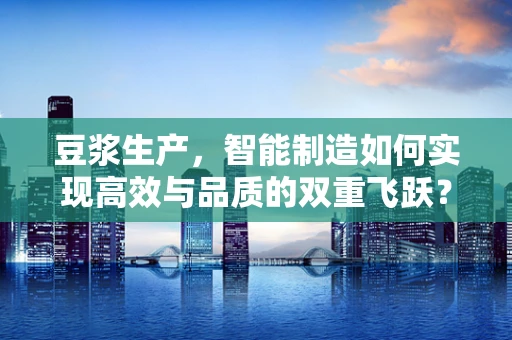 豆浆生产，智能制造如何实现高效与品质的双重飞跃？