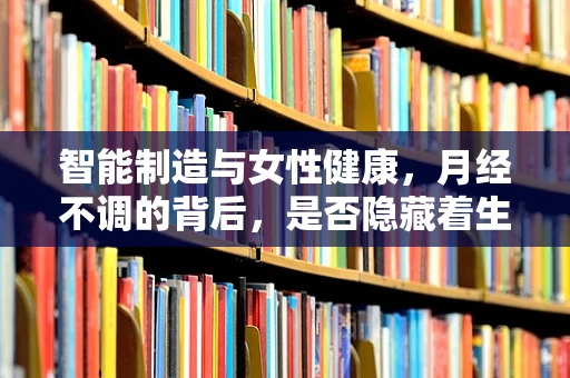 智能制造与女性健康，月经不调的背后，是否隐藏着生产流程的‘不和谐’？