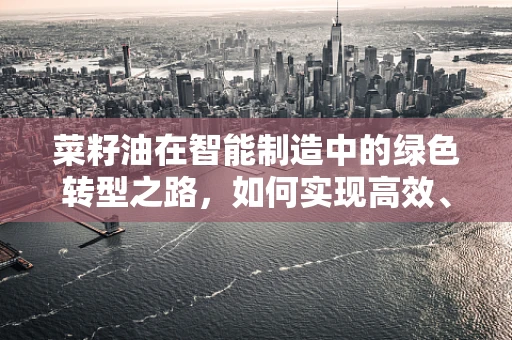 菜籽油在智能制造中的绿色转型之路，如何实现高效、环保的榨取工艺？