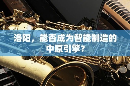 洛阳，能否成为智能制造的中原引擎？