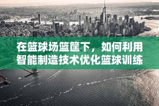 在篮球场篮筐下，如何利用智能制造技术优化篮球训练体验？