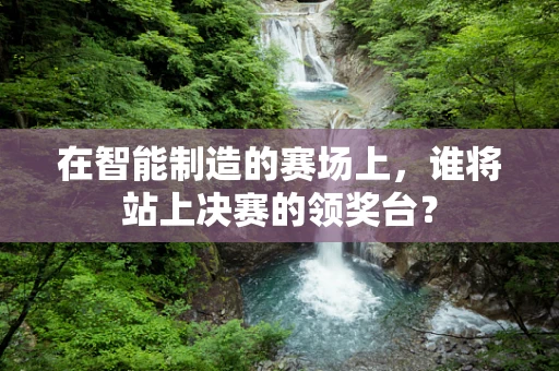 在智能制造的赛场上，谁将站上决赛的领奖台？