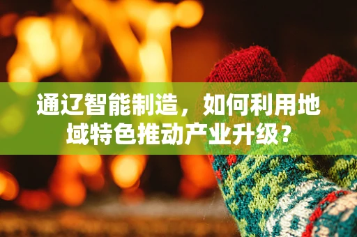 通辽智能制造，如何利用地域特色推动产业升级？