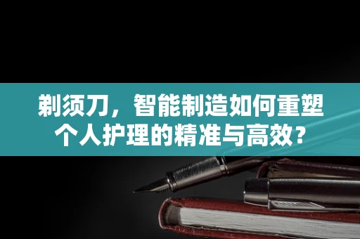 剃须刀，智能制造如何重塑个人护理的精准与高效？