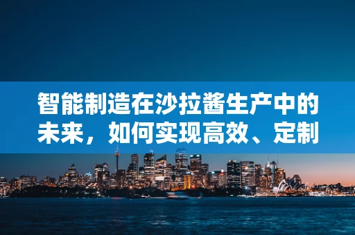 智能制造在沙拉酱生产中的未来，如何实现高效、定制化与可持续？