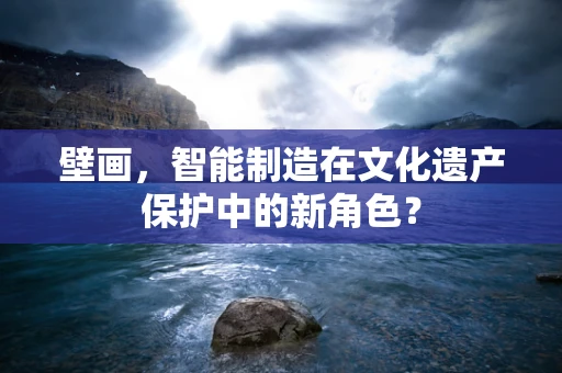 壁画，智能制造在文化遗产保护中的新角色？
