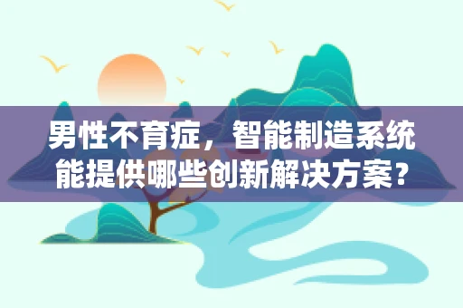 男性不育症，智能制造系统能提供哪些创新解决方案？