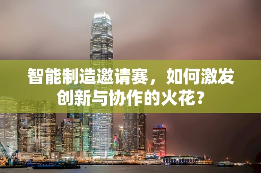 智能制造邀请赛，如何激发创新与协作的火花？