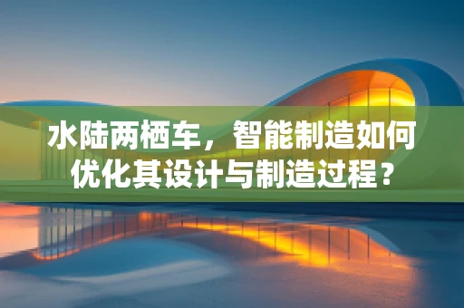 水陆两栖车，智能制造如何优化其设计与制造过程？