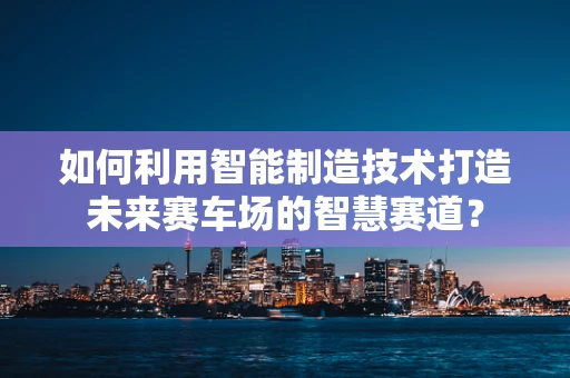 如何利用智能制造技术打造未来赛车场的智慧赛道？