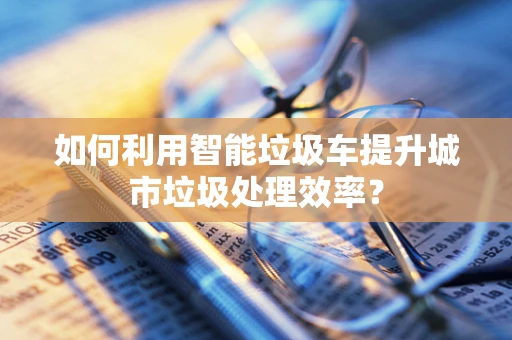 如何利用智能垃圾车提升城市垃圾处理效率？