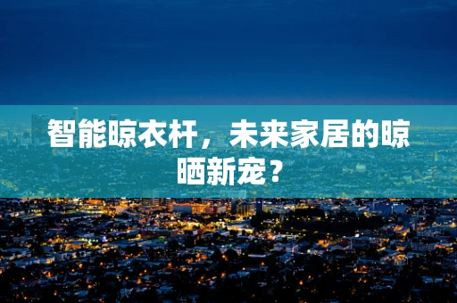 智能晾衣杆，未来家居的晾晒新宠？