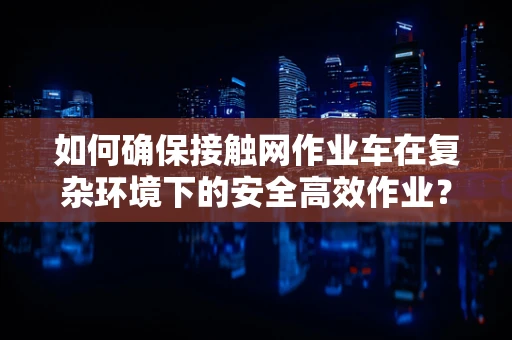 如何确保接触网作业车在复杂环境下的安全高效作业？