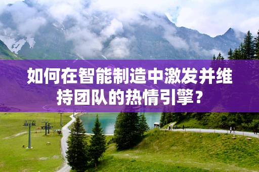 如何在智能制造中激发并维持团队的热情引擎？