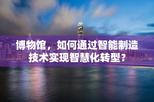 博物馆，如何通过智能制造技术实现智慧化转型？