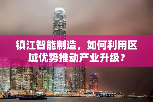 镇江智能制造，如何利用区域优势推动产业升级？