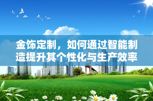 金饰定制，如何通过智能制造提升其个性化与生产效率？