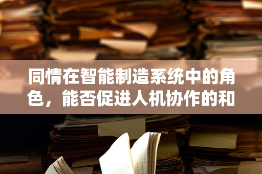 同情在智能制造系统中的角色，能否促进人机协作的和谐共生？