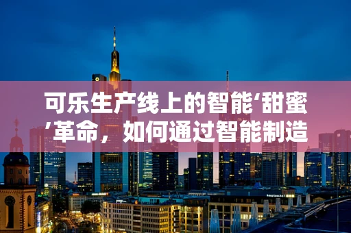 可乐生产线上的智能‘甜蜜’革命，如何通过智能制造提升生产效率？