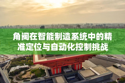 角阀在智能制造系统中的精准定位与自动化控制挑战