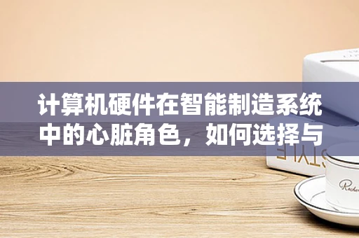 计算机硬件在智能制造系统中的心脏角色，如何选择与优化？