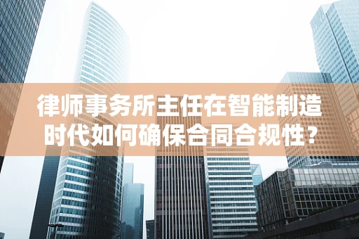律师事务所主任在智能制造时代如何确保合同合规性？
