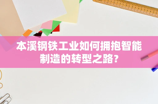 本溪钢铁工业如何拥抱智能制造的转型之路？