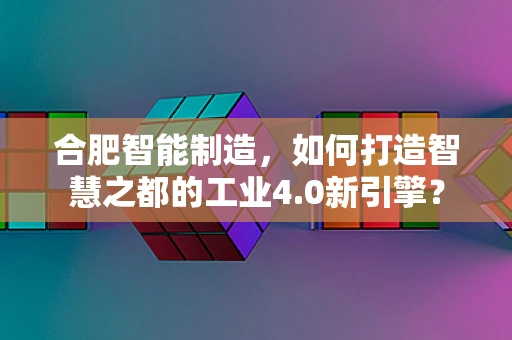 合肥智能制造，如何打造智慧之都的工业4.0新引擎？