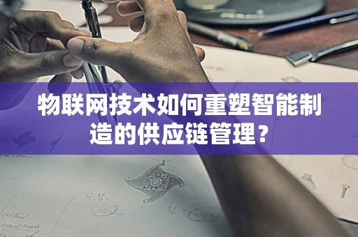 物联网技术如何重塑智能制造的供应链管理？