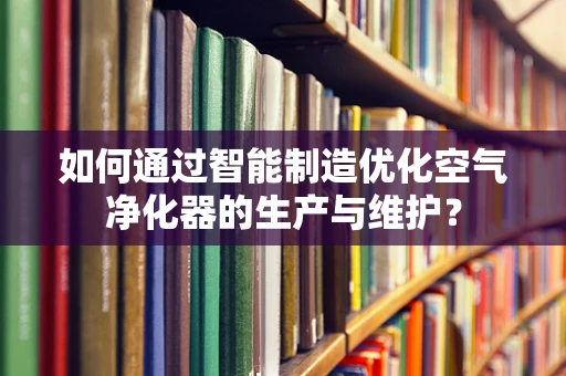 如何通过智能制造优化空气净化器的生产与维护？