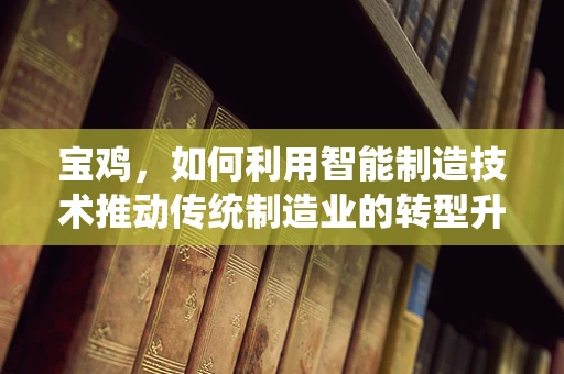 宝鸡，如何利用智能制造技术推动传统制造业的转型升级？
