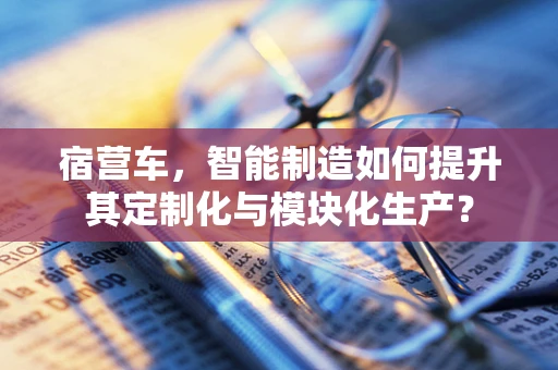 宿营车，智能制造如何提升其定制化与模块化生产？
